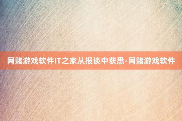 网赌游戏软件　　IT之家从报谈中获悉-网赌游戏软件