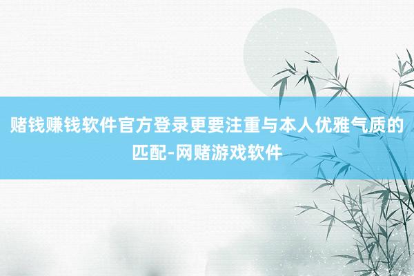 赌钱赚钱软件官方登录更要注重与本人优雅气质的匹配-网赌游戏软件