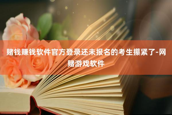 赌钱赚钱软件官方登录还未报名的考生攥紧了-网赌游戏软件