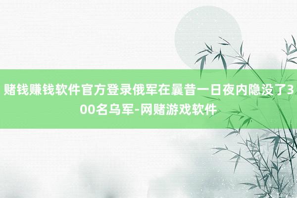 赌钱赚钱软件官方登录俄军在曩昔一日夜内隐没了300名乌军-网赌游戏软件
