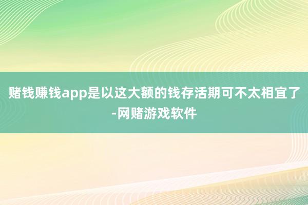 赌钱赚钱app是以这大额的钱存活期可不太相宜了-网赌游戏软件