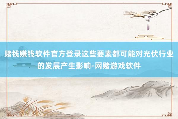 赌钱赚钱软件官方登录这些要素都可能对光伏行业的发展产生影响-网赌游戏软件