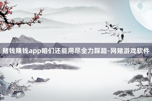 赌钱赚钱app咱们还能用尽全力踩踏-网赌游戏软件