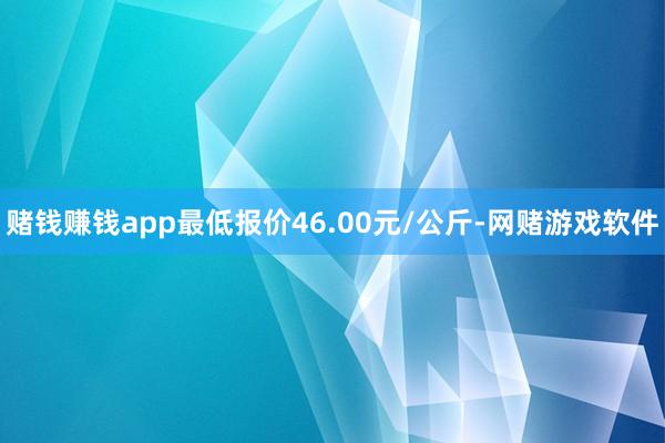 赌钱赚钱app最低报价46.00元/公斤-网赌游戏软件