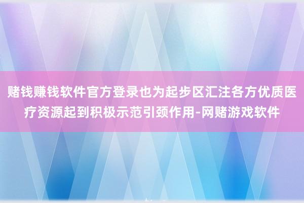 赌钱赚钱软件官方登录也为起步区汇注各方优质医疗资源起到积极示范引颈作用-网赌游戏软件