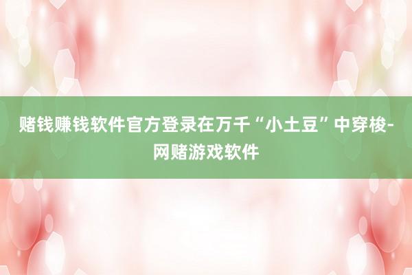 赌钱赚钱软件官方登录在万千“小土豆”中穿梭-网赌游戏软件