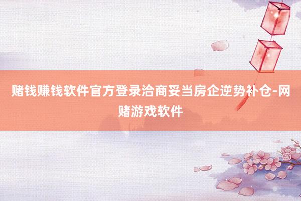 赌钱赚钱软件官方登录洽商妥当房企逆势补仓-网赌游戏软件