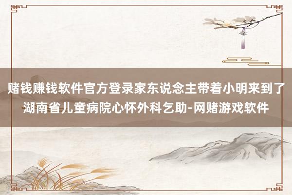 赌钱赚钱软件官方登录家东说念主带着小明来到了湖南省儿童病院心怀外科乞助-网赌游戏软件