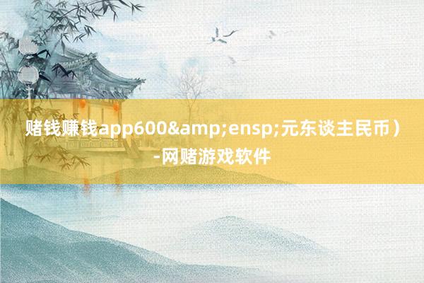 赌钱赚钱app600 元东谈主民币)-网赌游戏软件