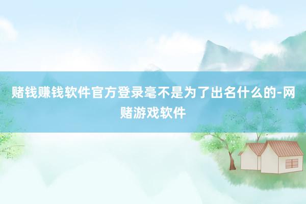 赌钱赚钱软件官方登录毫不是为了出名什么的-网赌游戏软件