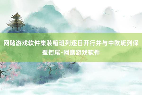 网赌游戏软件集装箱班列逐日开行并与中欧班列保捏衔尾-网赌游戏软件