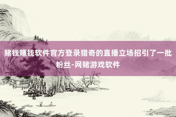 赌钱赚钱软件官方登录猎奇的直播立场招引了一批粉丝-网赌游戏软件