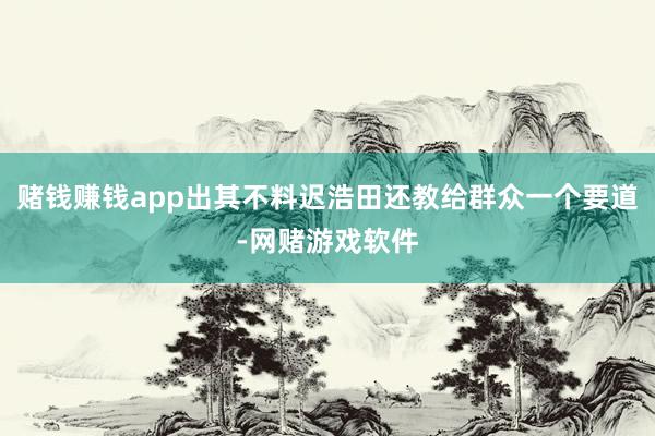 赌钱赚钱app出其不料迟浩田还教给群众一个要道-网赌游戏软件