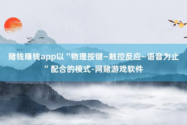 赌钱赚钱app以“物理按键—触控反应—语音为止”配合的模式-网赌游戏软件