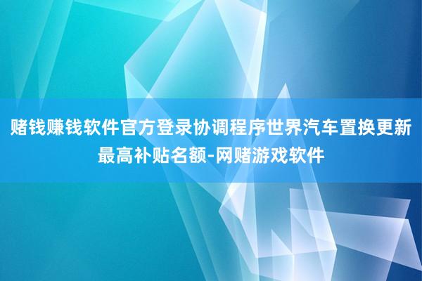 赌钱赚钱软件官方登录协调程序世界汽车置换更新最高补贴名额-网赌游戏软件