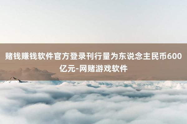 赌钱赚钱软件官方登录刊行量为东说念主民币600亿元-网赌游戏软件