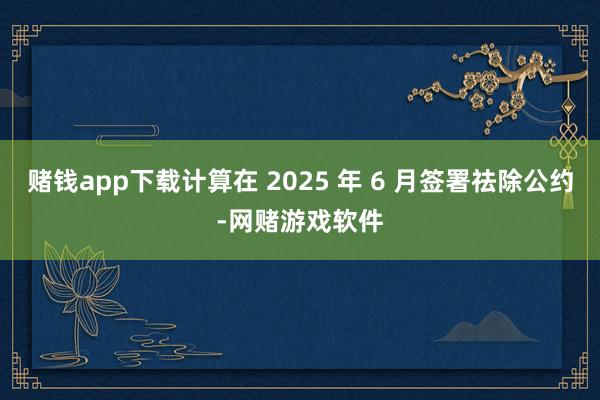 赌钱app下载计算在 2025 年 6 月签署祛除公约-网赌游戏软件