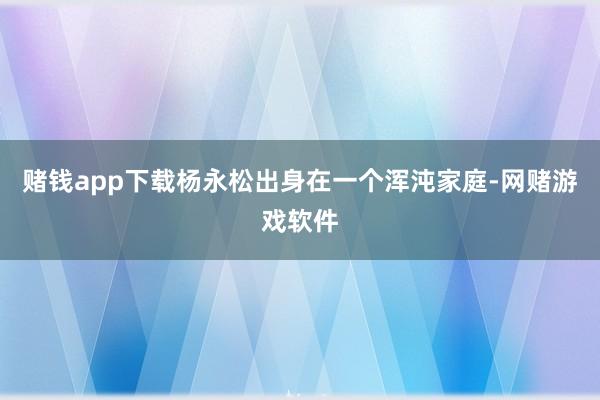 赌钱app下载杨永松出身在一个浑沌家庭-网赌游戏软件