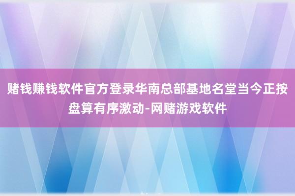 赌钱赚钱软件官方登录华南总部基地名堂当今正按盘算有序激动-网赌游戏软件