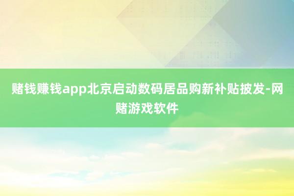 赌钱赚钱app北京启动数码居品购新补贴披发-网赌游戏软件