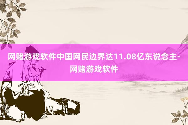 网赌游戏软件中国网民边界达11.08亿东说念主-网赌游戏软件