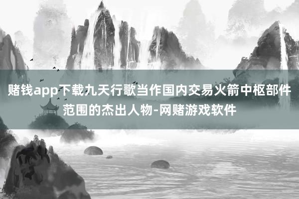 赌钱app下载九天行歌当作国内交易火箭中枢部件范围的杰出人物-网赌游戏软件