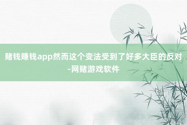 赌钱赚钱app然而这个变法受到了好多大臣的反对-网赌游戏软件