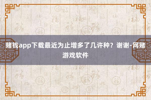 赌钱app下载最近为止增多了几许种？谢谢-网赌游戏软件