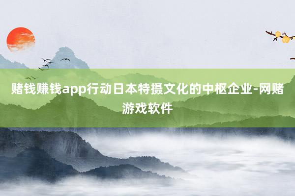 赌钱赚钱app行动日本特摄文化的中枢企业-网赌游戏软件