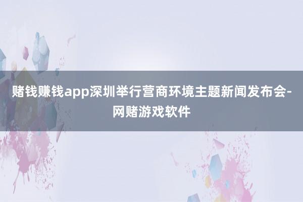 赌钱赚钱app深圳举行营商环境主题新闻发布会-网赌游戏软件