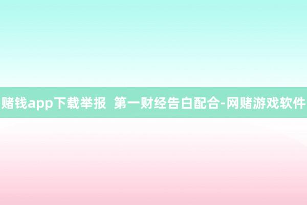 赌钱app下载举报  第一财经告白配合-网赌游戏软件