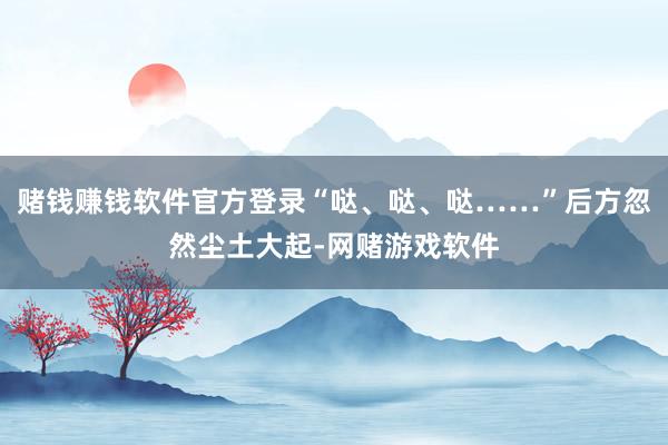 赌钱赚钱软件官方登录“哒、哒、哒……”后方忽然尘土大起-网赌游戏软件
