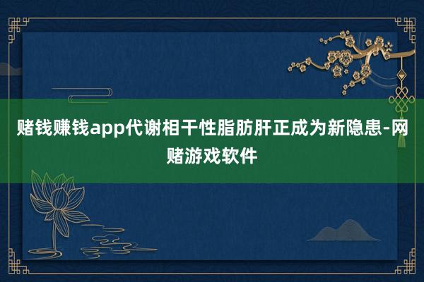 赌钱赚钱app代谢相干性脂肪肝正成为新隐患-网赌游戏软件