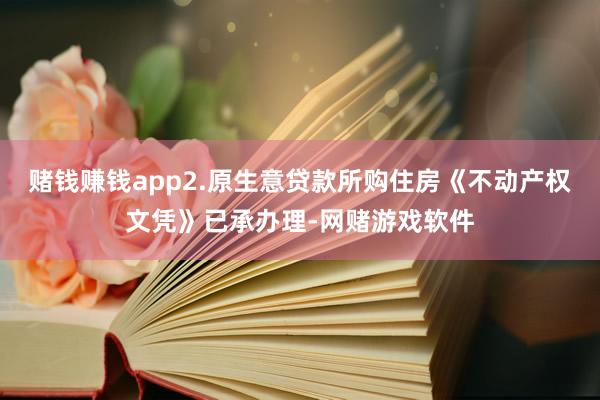 赌钱赚钱app2.原生意贷款所购住房《不动产权文凭》已承办理-网赌游戏软件