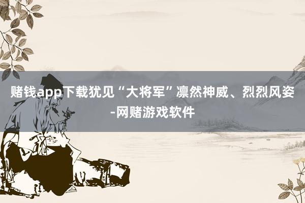 赌钱app下载犹见“大将军”凛然神威、烈烈风姿-网赌游戏软件