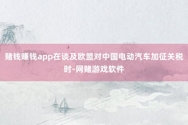赌钱赚钱app在谈及欧盟对中国电动汽车加征关税时-网赌游戏软件