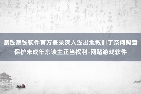 赌钱赚钱软件官方登录深入浅出地教训了奈何照章保护未成年东谈主正当权利-网赌游戏软件