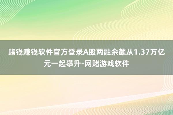 赌钱赚钱软件官方登录A股两融余额从1.37万亿元一起攀升-网赌游戏软件