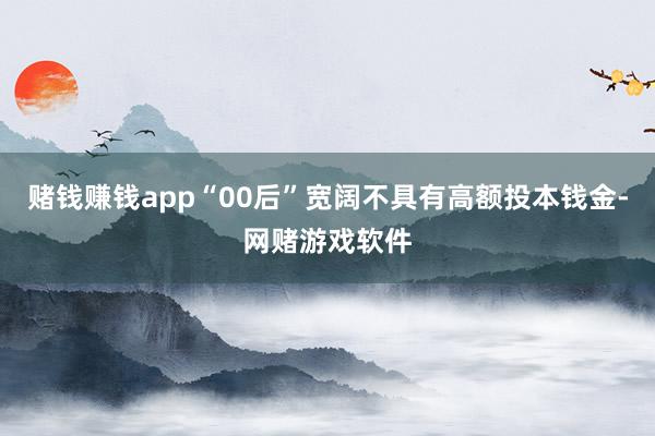 赌钱赚钱app“00后”宽阔不具有高额投本钱金-网赌游戏软件