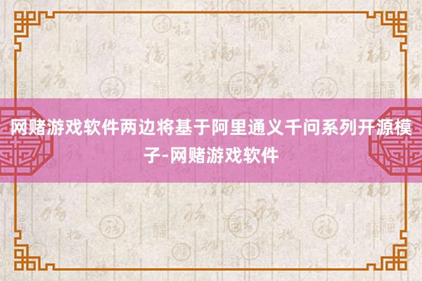网赌游戏软件两边将基于阿里通义千问系列开源模子-网赌游戏软件