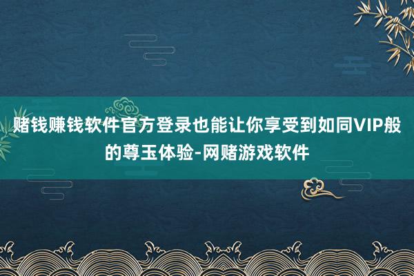 赌钱赚钱软件官方登录也能让你享受到如同VIP般的尊玉体验-网赌游戏软件