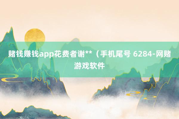 赌钱赚钱app花费者谢**（手机尾号 6284-网赌游戏软件