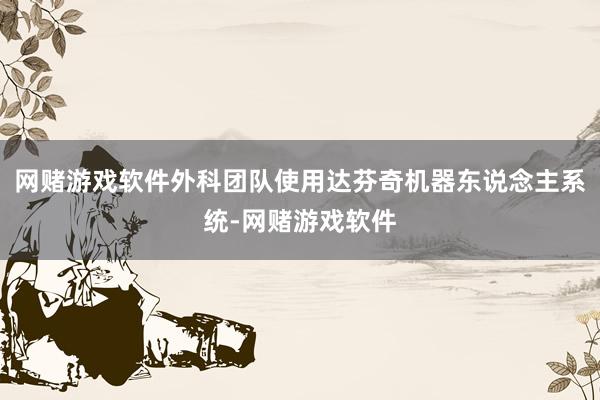 网赌游戏软件外科团队使用达芬奇机器东说念主系统-网赌游戏软件