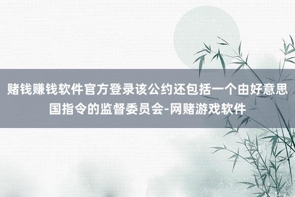 赌钱赚钱软件官方登录该公约还包括一个由好意思国指令的监督委员会-网赌游戏软件