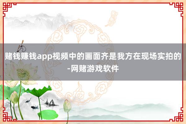 赌钱赚钱app视频中的画面齐是我方在现场实拍的-网赌游戏软件