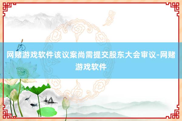 网赌游戏软件该议案尚需提交股东大会审议-网赌游戏软件