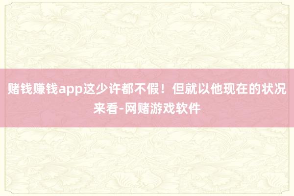 赌钱赚钱app这少许都不假！但就以他现在的状况来看-网赌游戏软件
