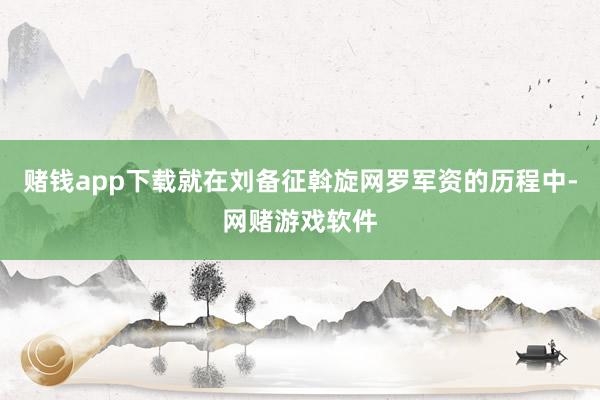 赌钱app下载就在刘备征斡旋网罗军资的历程中-网赌游戏软件