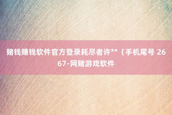 赌钱赚钱软件官方登录耗尽者许**（手机尾号 2667-网赌游戏软件