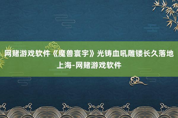 网赌游戏软件《魔兽寰宇》光铸血吼雕镂长久落地上海-网赌游戏软件